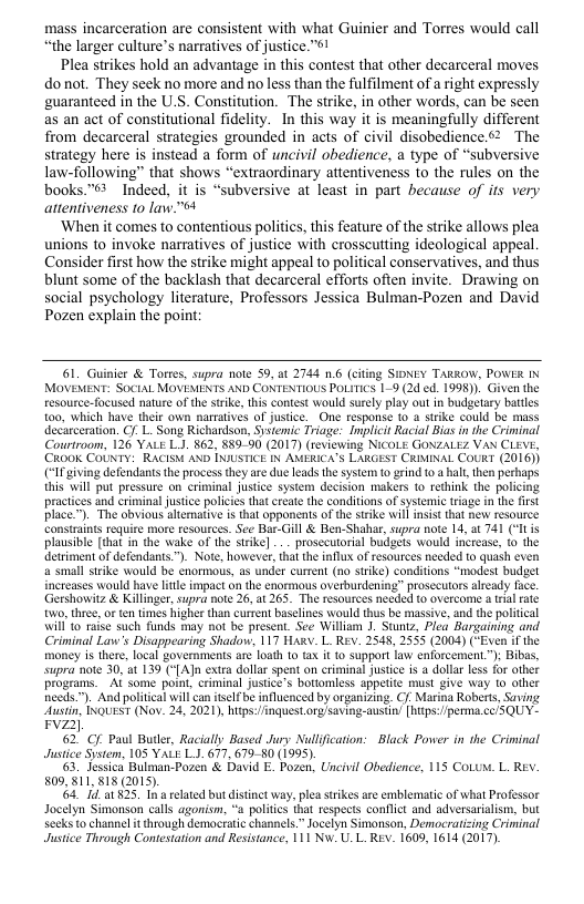 mass incarceration are consistent with what Guinier and Torres would call “the larger culture’s narratives of justice.s!  Plea strikes hold an advantage in this contest that other decarceral moves donot. They seek no more and no less than the fulfilment of a right expressly guaranteed in the U.S. Constitution. The strike, in other words, can be seen as an act of constitutional fidelity. In this way it is meaningfully different from decarceral strategies grounded in acts of civil disobedience.52 The strategy here is instead a form of uncivil obedience, a type of “subversive law-following” that shows “extraordinary attentiveness to the rules on the books.™*  Indeed, it is “subversive at least in part because of its very attentiveness 10 law."64  ‘When it comes to contentious politics, this feature of the strike allows plea unions to invoke narratives of justice with crosscutting ideological appeal Consider first how the strike might appeal to political conservatives, and thus blunt some of the backlash that decarceral efforts often invite. Drawing on social psychology literature, Professors Jessica Bulman-Pozen and David Pozen explain the point:  61. Guinier & Torres, supra note 59, at 2744 16 (citing SIDNEY TARKOW, POWER IN MOVEMENT: SoctaL MOVEMENTS AND CONTENTIOUS POLITICS 19 (2d ed. 1995). Given the resource-focused nature of th stike, this contest would surely play out in budgetary batiles to0, which have their own narratives of justice. One response 10 4 strke could be mass decarceration. Cf. L. Song Richardson, Systemic Triage: Implicit Racial Bias in the Criminal Courtroom, 126 YALE LJ. §62, §89-90 (2017) (reviewing NicOLE GONZALEZ VAN CLEVE, CROOK COUNTY: RACISH AND INIUSTICE N AMERICA’S LARGEST CRIMINAL COURT (2016)) (‘I giving defendants the process they are due leads the system to grind 0.3 hal, then perhaps this will put pressure on criminal justice system decision makers 1o rethink the policing. practices and criminal justice policies that create the conditions of systemic tiage in the first place.”). The obvious altemative is that opponents of the strke willinsist that new resource constraints require more resources. See Bar-Gill & Ben-Shahar, supra note 14, at 741 (‘I is plausible [that in the wake of the sirike] .. prosecutorial budgets would increase, (0 the detriment of defendants™). Note, however, thalthe influx of resources needed (0 quash even a small strike would be enormous, as under current (no strike) conditions “modest budget increases would have ltle impact on the enormous overburdening” prosccutors already face. Gershowitz & Killinge, supra note 26, 1 265. The resoutces needed to overcome a trial rate o, three, o ten times higher than current baselines would thus be massive, and the poliical Wil to raise such funds may not be present. See William 1. Stuntz, Plea Bargaining and Criminal Law’s Disappearing Shadow, 117 HARY. L. Rev. 2548, 2555 (2004) (“Even if the money is there, local governments are loath 1o tx it 0 support law enforcement ") Bibs, supra note 30, a1 139 (‘[AJn extra dollar spent on criminal justice is a dollar less for other programs. Al some point, criminal justice’s bottomless appetite must give way to other needs™). And poliical will can itsel be influenced by organizing. C Marina Roberts, Saving. Austn, INQUEST (Nov. 24, 2021, htps:/nquest org/saving-austi’ [htps://perma cc/5QUY- vz  62 Cf Paul Butler, Racially Based Jury Nullfication: Black Power in the Criminal Justice System, 105 YALE L1 677, 67980 (1995)  63, Jessca Bulman-Pozen & David E. Pozen, Uncivil Obedience, 115 CoLua. L. Rev. 809, 811 818 (2015)  64. 41,1 $35. I a related but distinct way,  lea srikes are emblematic of what Professor Jocelyn Simonson calls agonism, “a politics that respects conflct and adversarialism, but Seeks to channel it through democratic chanels.” Jocelyn Simonson, Democratizing Criminal Justice Through Contestation and Resistance, 111 Nw. U. L. REX. 1609, 1614 (2017)  